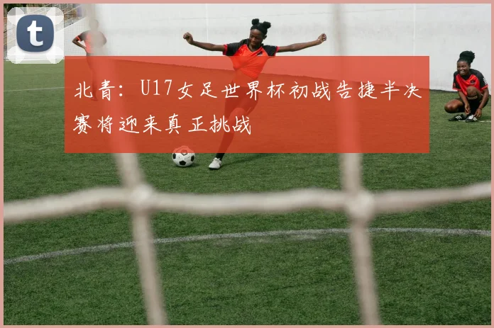 北青：U17女足世界杯初战告捷半决赛将迎来真正挑战
